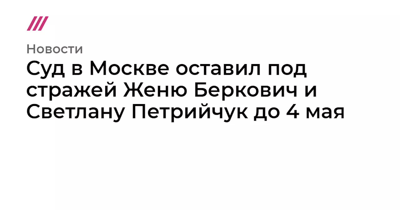 Суд в Москве оставил под стражей Женю Беркович и Светлану Петрийчук до 4 мая