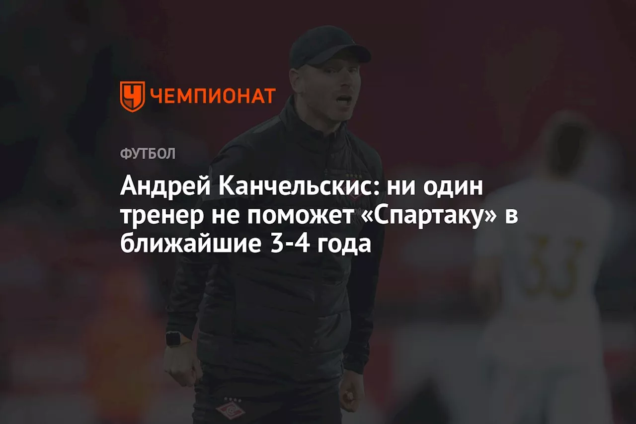 Андрей Канчельскис: ни один тренер не поможет «Спартаку» в ближайшие 3-4 года