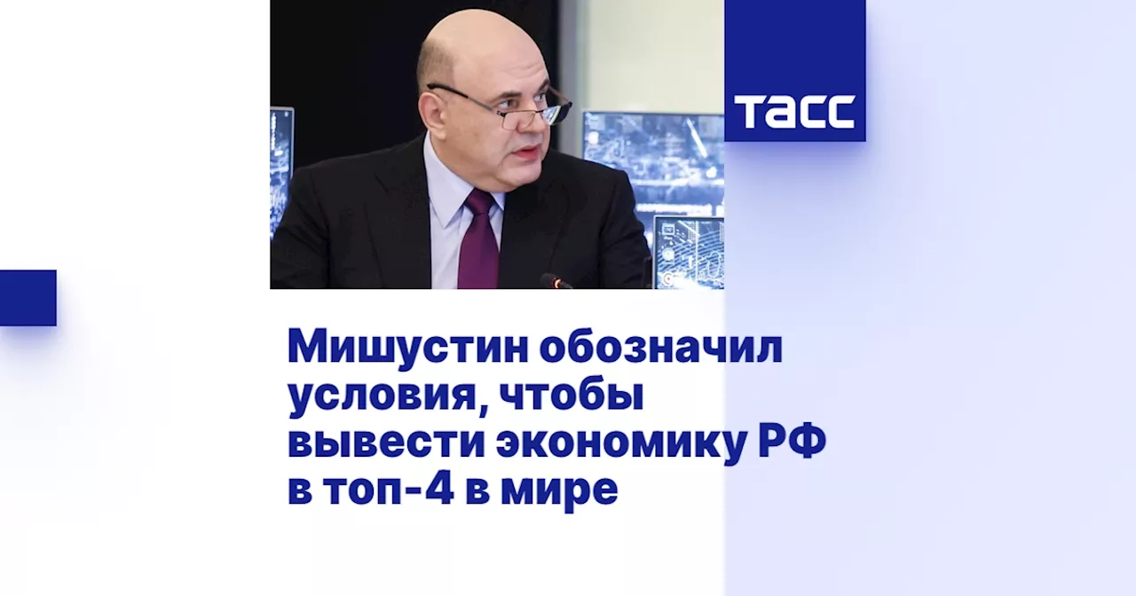 Мишустин обозначил условия, чтобы вывести экономику РФ в топ-4 в мире