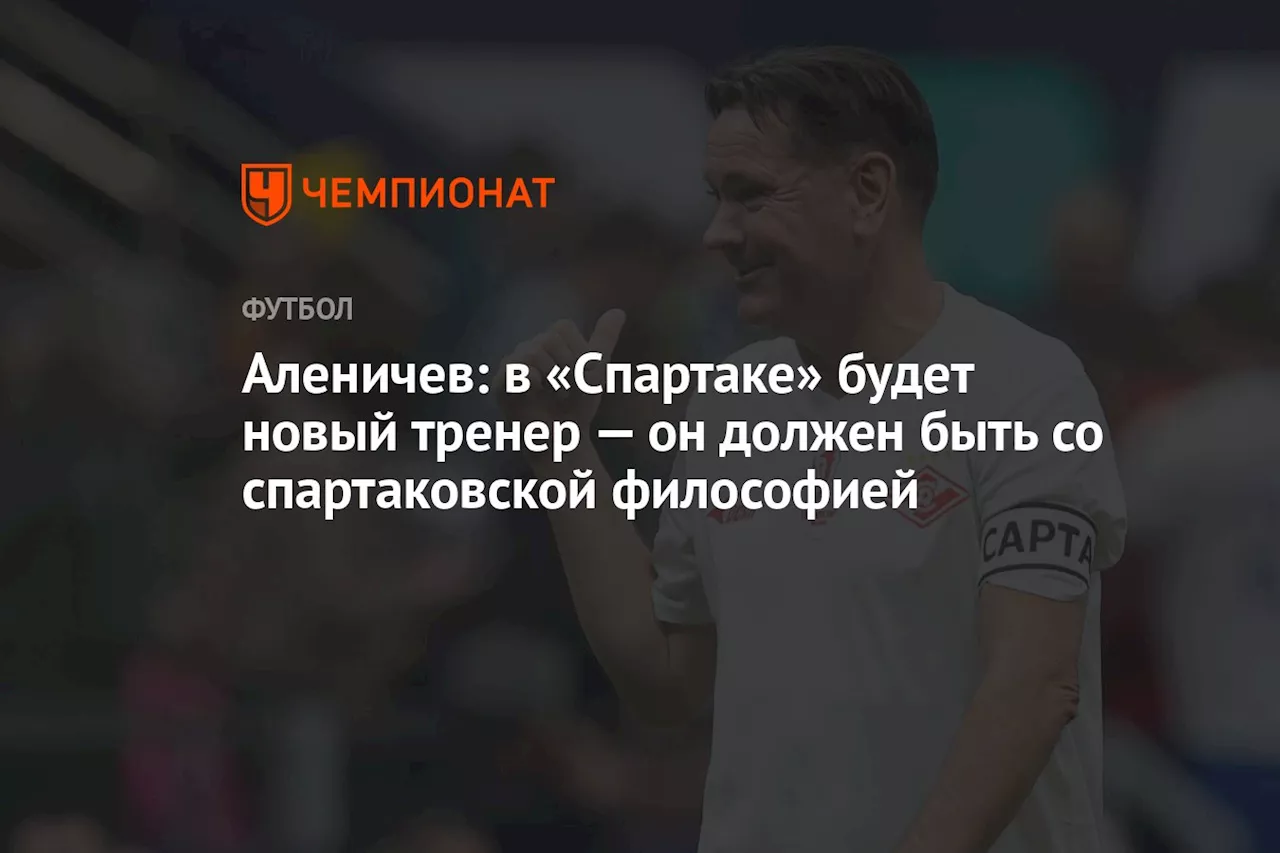 Аленичев: в «Спартаке» будет новый тренер — он должен быть со спартаковской философией