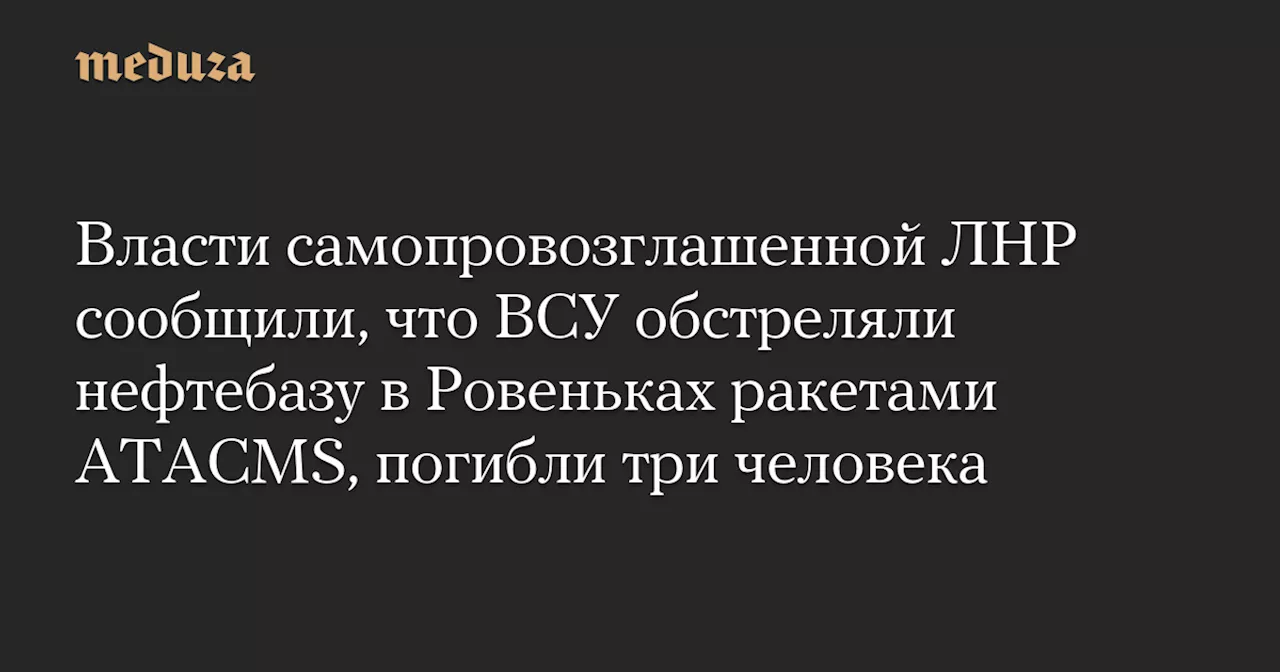 Власти самопровозглашенной ЛНР сообщили, что ВСУ обстреляли нефтебазу в Ровеньках ракетами ATACMS, погибли три человека — Meduza