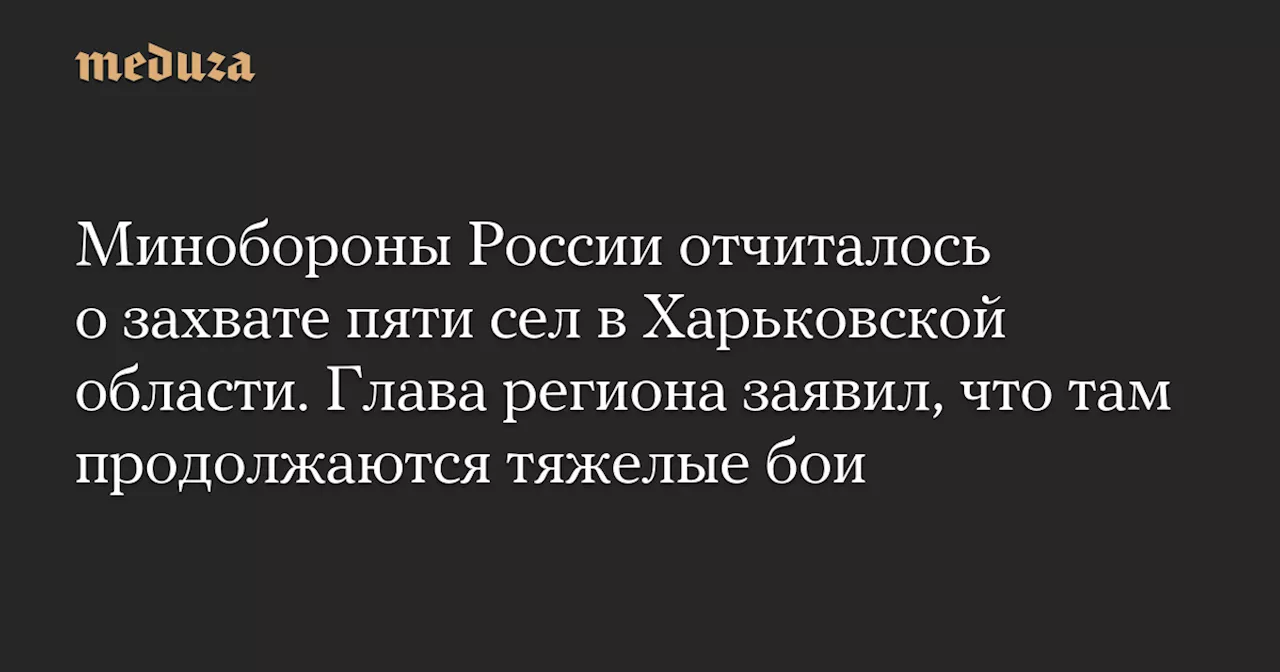 Минобороны России отчиталось о захвате пяти сел в Харьковской области. Глава региона заявил, что там продолжаются тяжелые бои — Meduza