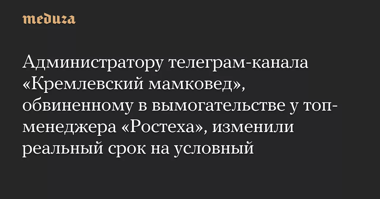 Администратору телеграм-канала «Кремлевский мамковед», обвиненному в вымогательстве у топ-менеджера «Ростеха», изменили реальный срок на условный — Meduza