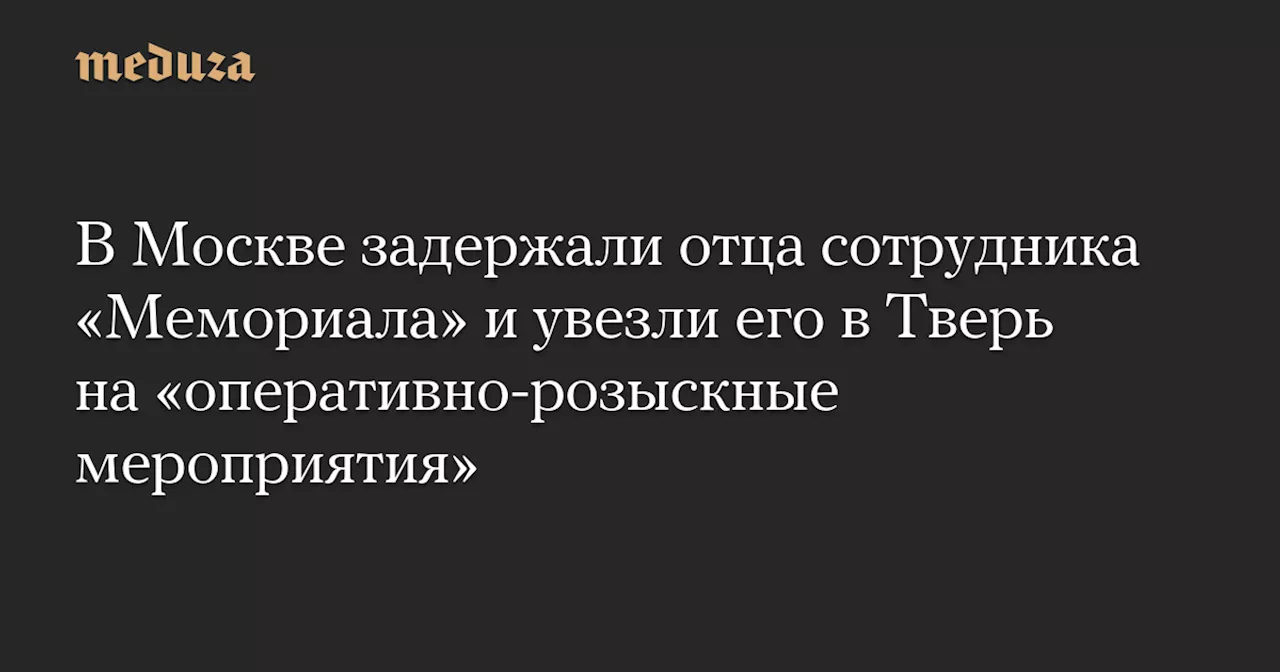 В Москве задержали отца сотрудника «Мемориала» и увезли его в Тверь на «оперативно-розыскные мероприятия» — Meduza