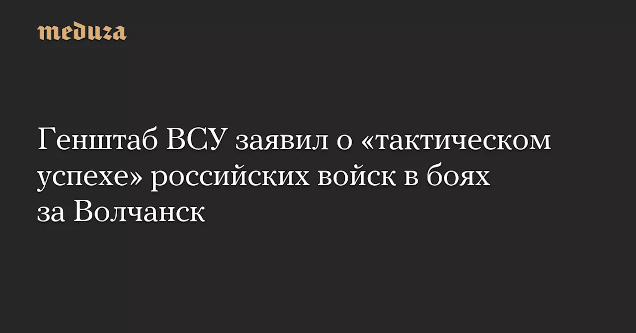 Генштаб ВСУ заявил о «тактическом успехе» российских войск в боях за Волчанск — Meduza