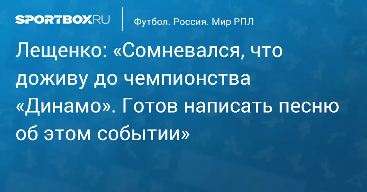 Лещенко: «Сомневался, что доживу до чемпионства «Динамо». Готов написать песню об этом событии»