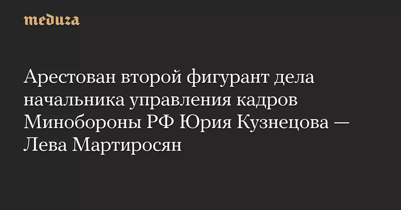 Арестован второй фигурант дела начальника управления кадров Минобороны РФ Юрия Кузнецова — Лева Мартиросян — Meduza