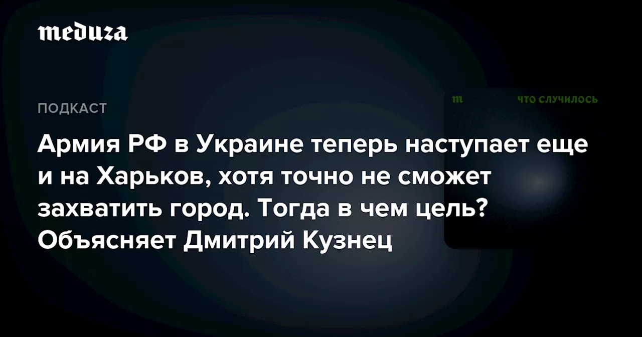 Армия РФ в Украине теперь наступает еще и на Харьков, хотя точно не сможет захватить город. Тогда в чем цель? Объясняет Дмитрий Кузнец — Meduza