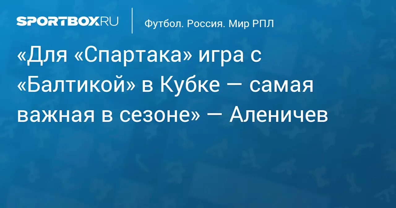 «Для «Спартака» игра с «Балтикой» в Кубке — самая важная в сезоне» — Аленичев