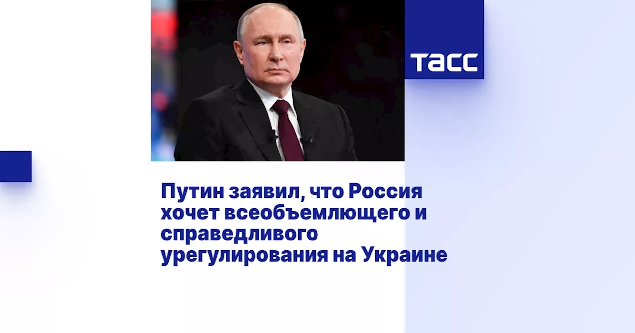 Путин заявил, что Россия хочет всеобъемлющего и справедливого урегулирования на Украине