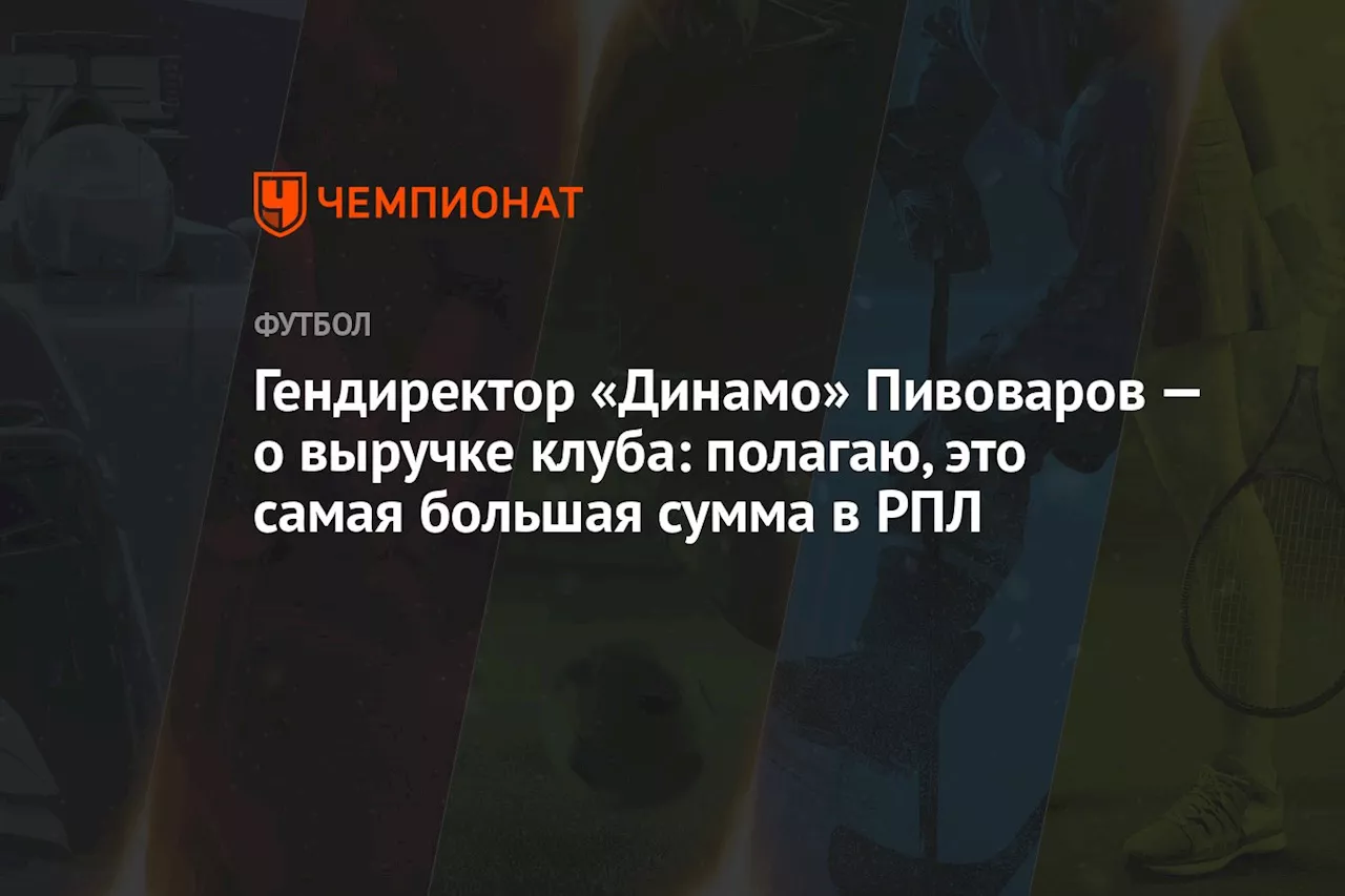 Гендиректор «Динамо» Пивоваров — о выручке клуба: полагаю, это самая большая сумма в РПЛ