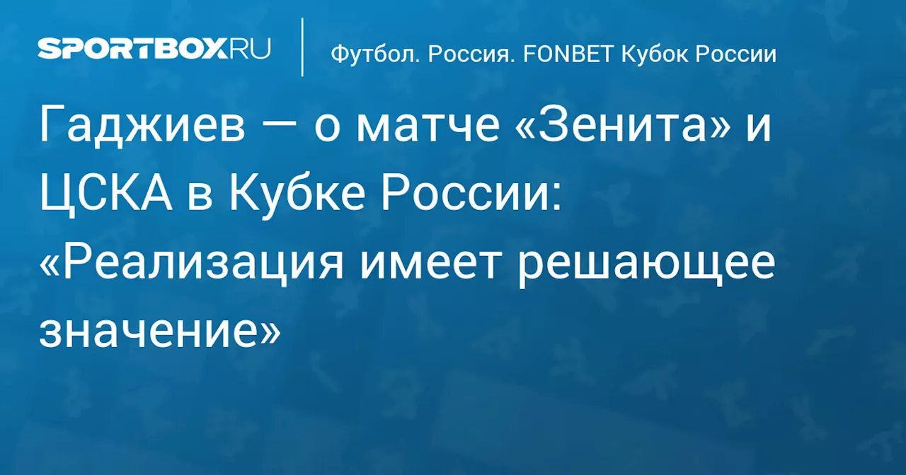 Гаджиев — о матче «Зенита» и ЦСКА в Кубке России: «Реализация имеет решающее значение»