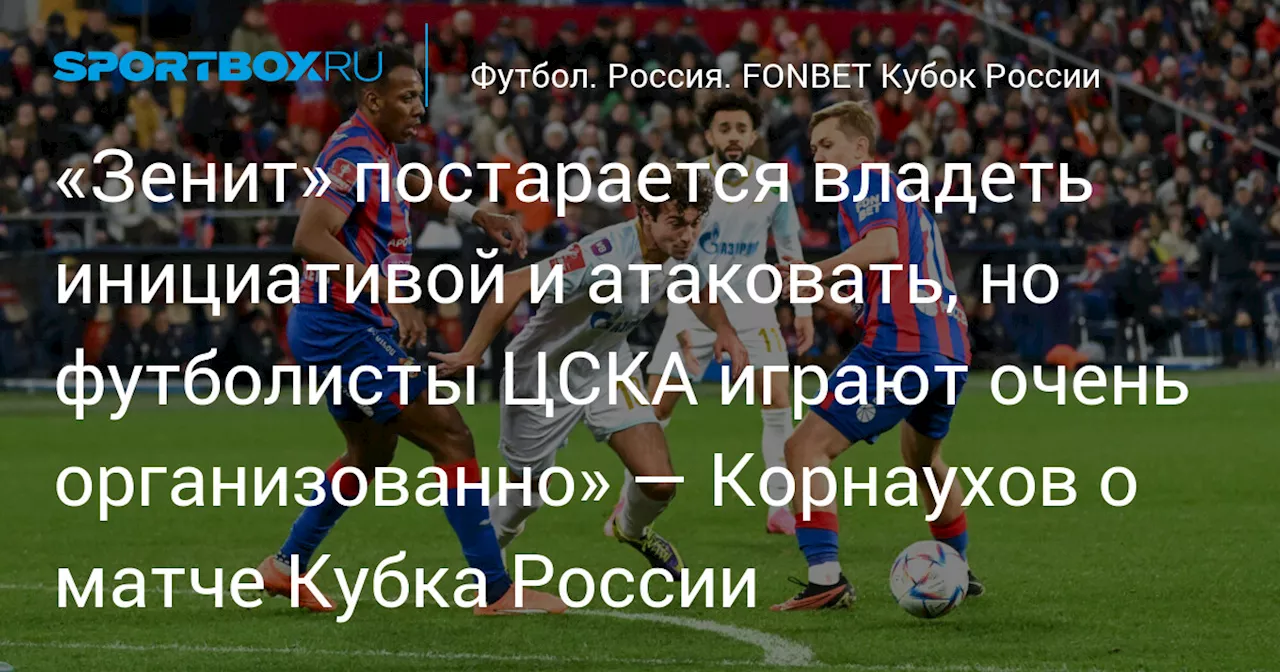 «Зенит» постарается владеть инициативой и атаковать, но футболисты ЦСКА играют очень организованно» — Корнаухов о матче Кубка России