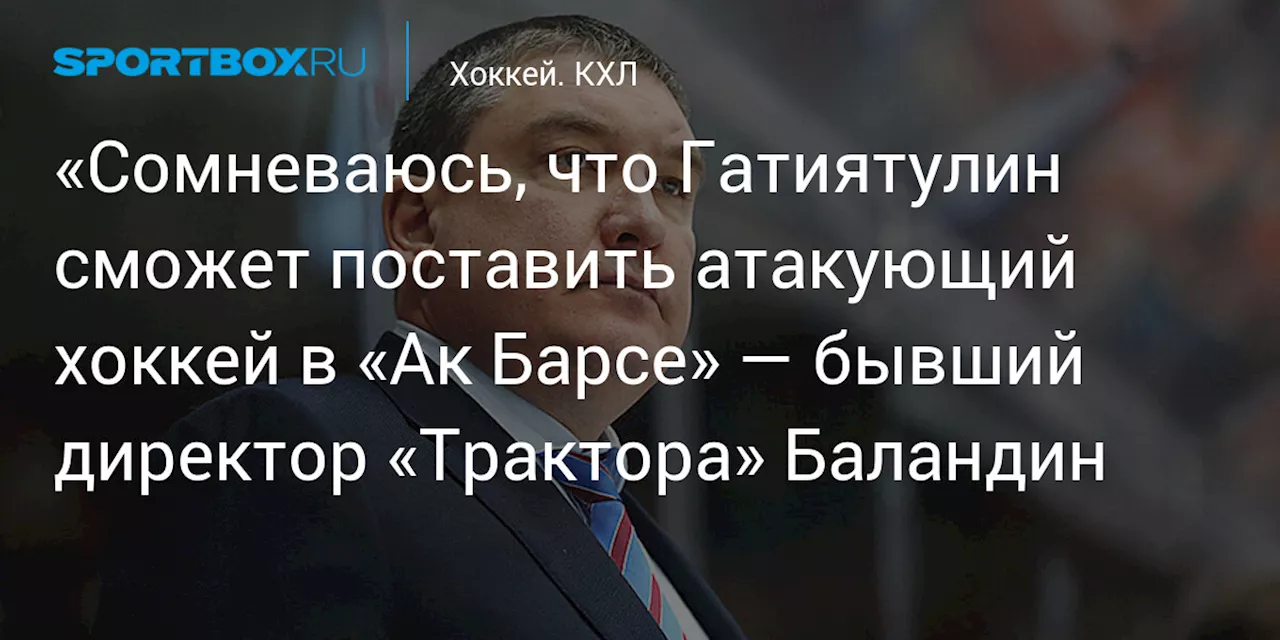 «Сомневаюсь, что Гатиятулин сможет поставить атакующий хоккей в «Ак Барсе» — бывший директор «Трактора» Баландин