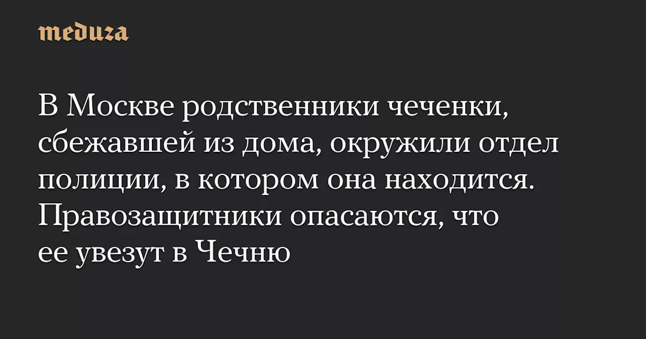 В Москве родственники чеченки, сбежавшей из дома, окружили отдел полиции, в котором она находится. Правозащитники опасаются, что ее увезут в Чечню — Meduza