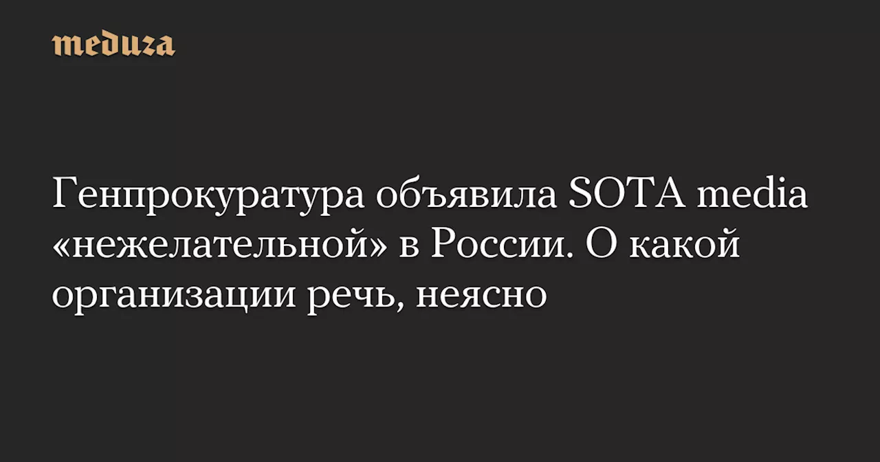 Генпрокуратура объявила SOTA media «нежелательной» в России. О какой организации речь, неясно — Meduza