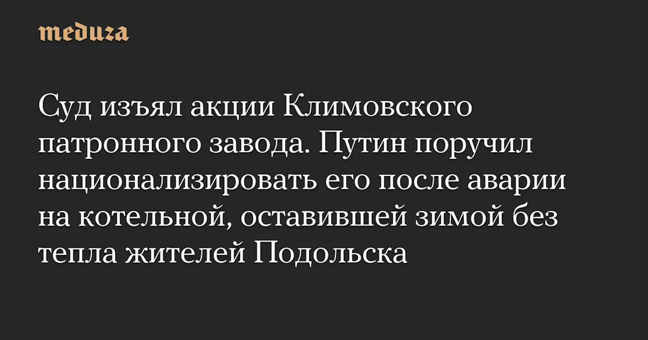 Суд изъял акции Климовского патронного завода. Путин поручил национализировать его после аварии на котельной, оставившей зимой без тепла жителей Подольска — Meduza