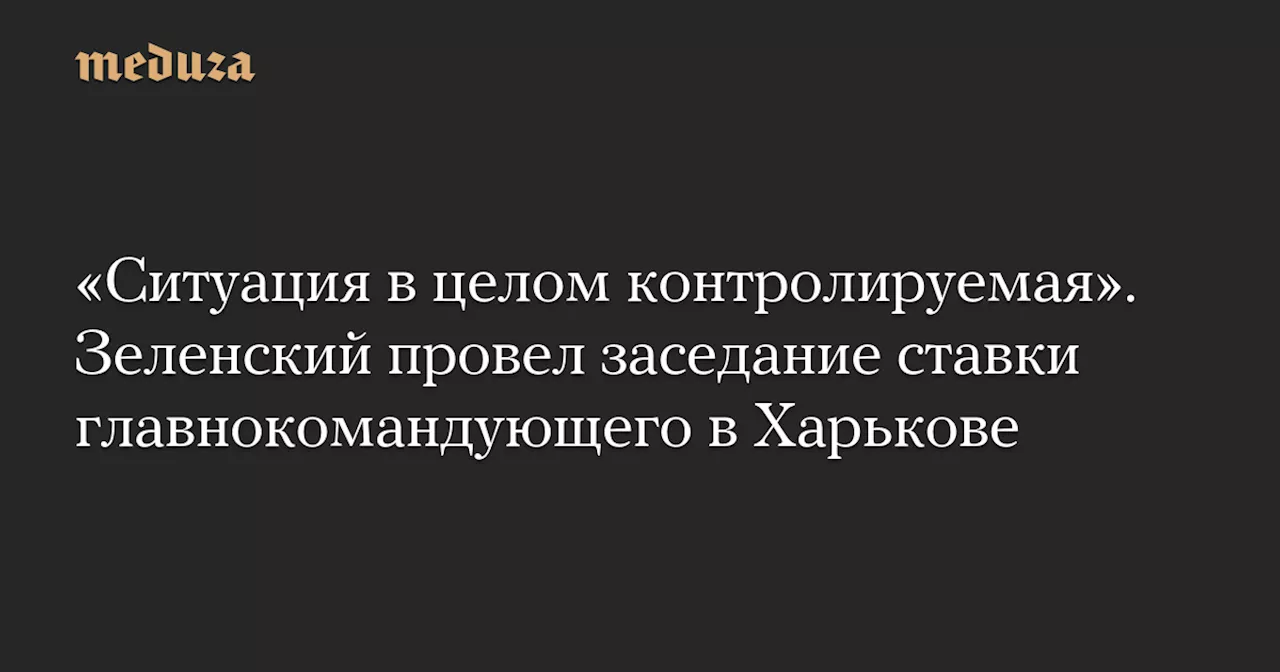 «Ситуация в целом контролируемая». Зеленский провел заседание ставки главнокомандующего в Харькове — Meduza