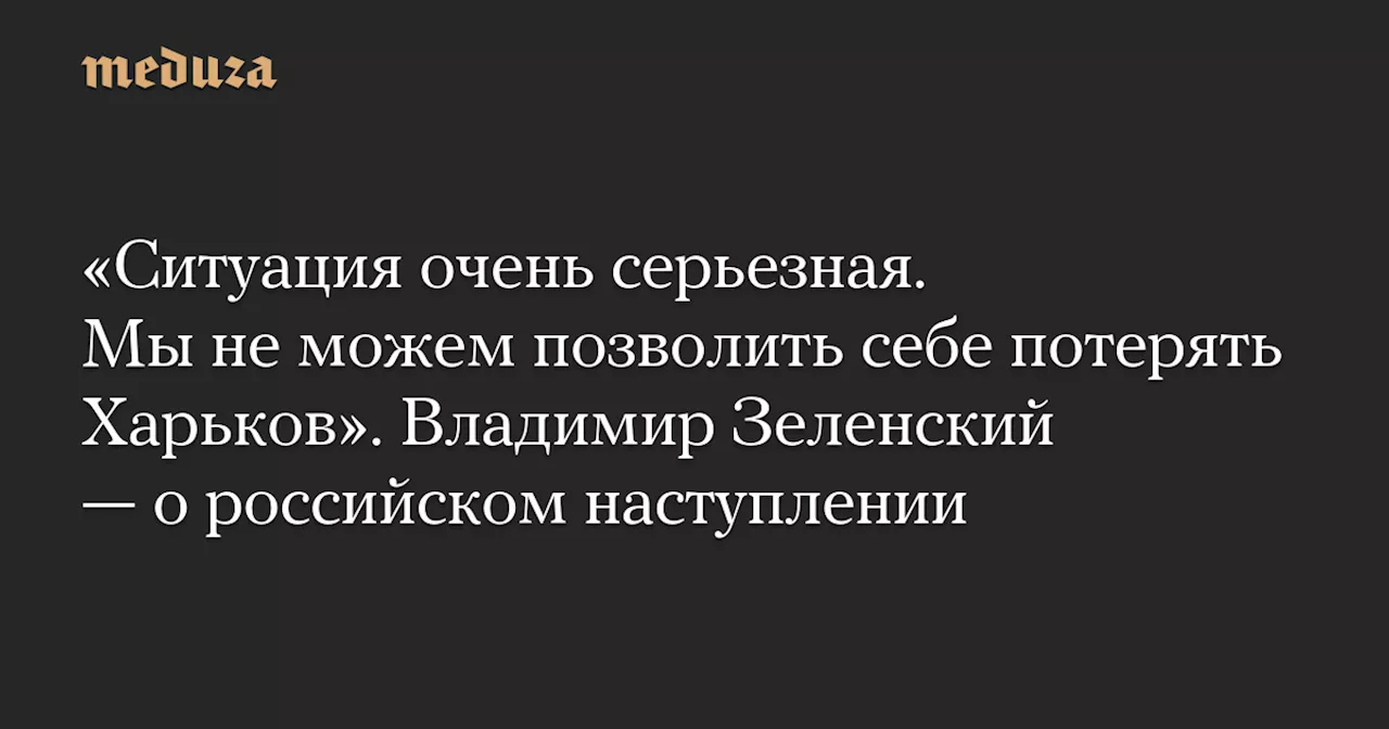 «Ситуация очень серьезная. Мы не можем позволить себе потерять Харьков». Владимир Зеленский — о российском наступлении — Meduza