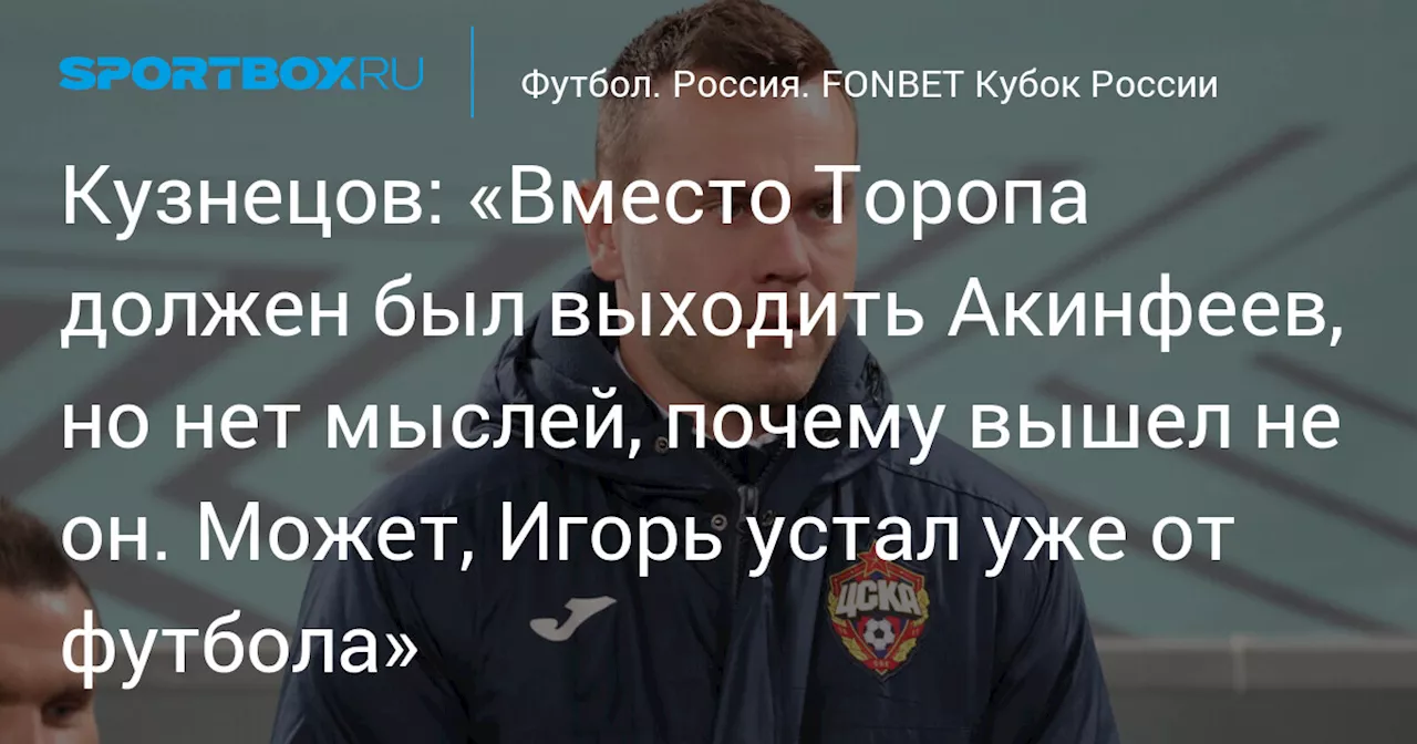 Кузнецов: «Вместо Торопа должен был выходить Акинфеев, но нет мыслей, почему вышел не он. Может, Игорь устал уже от футбола»