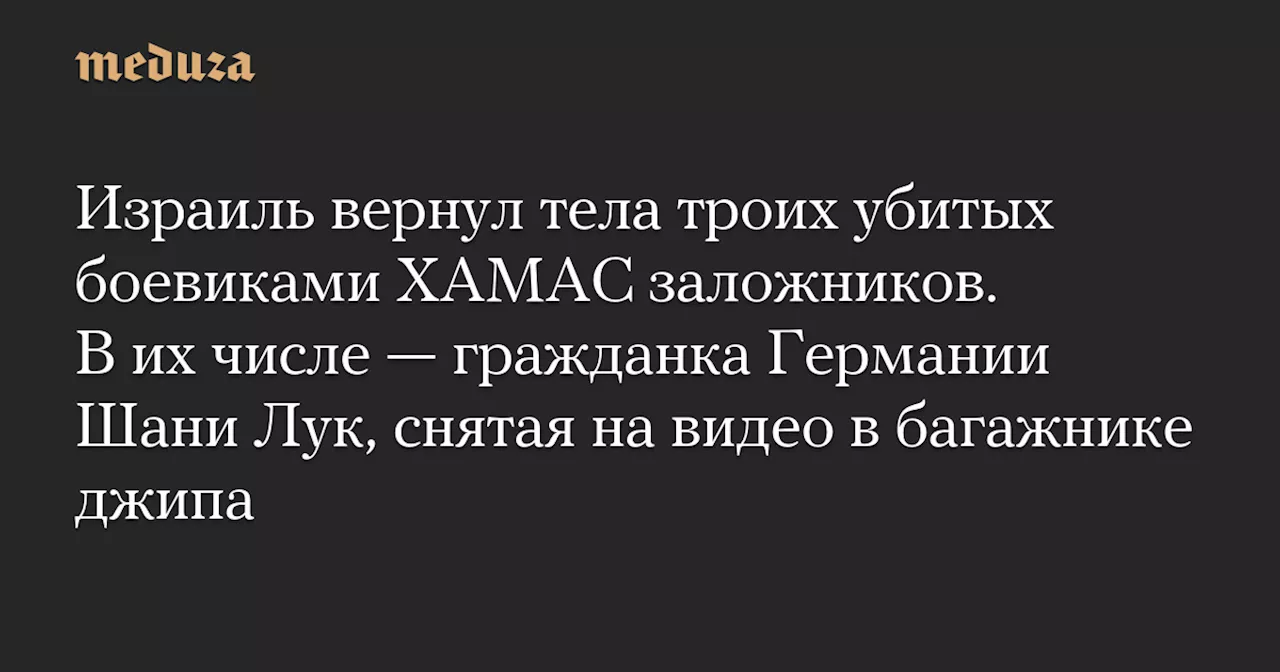 Израиль вернул тела троих убитых боевиками ХАМАС заложников. В их числе — гражданка Германии Шани Лук, снятая на видео в багажнике джипа — Meduza