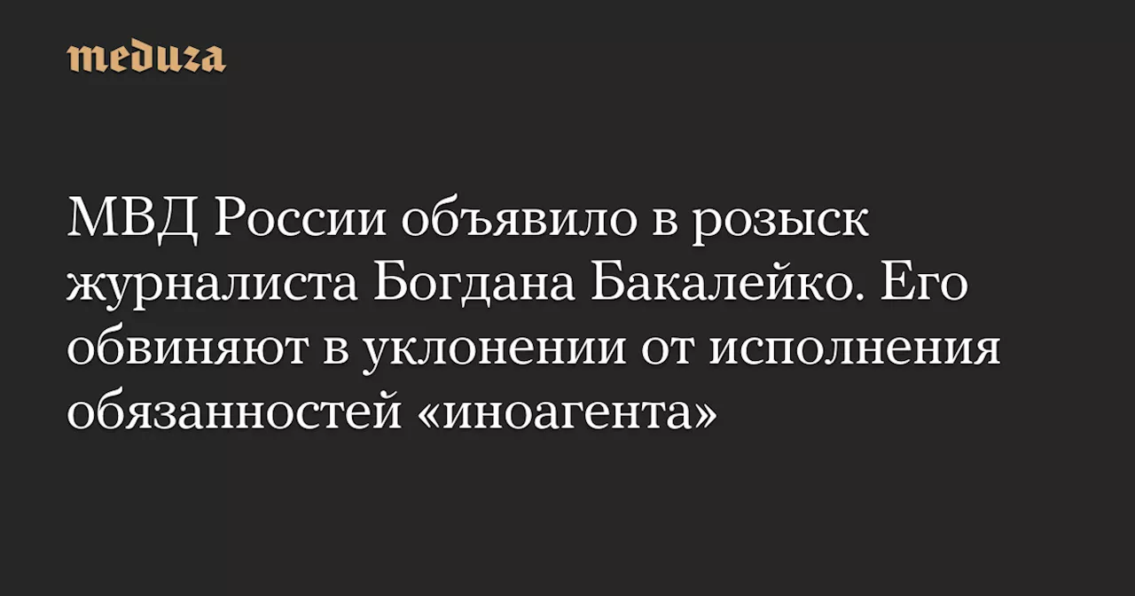 МВД России объявило в розыск журналиста Богдана Бакалейко. Его обвиняют в уклонении от исполнения обязанностей «иноагента» — Meduza