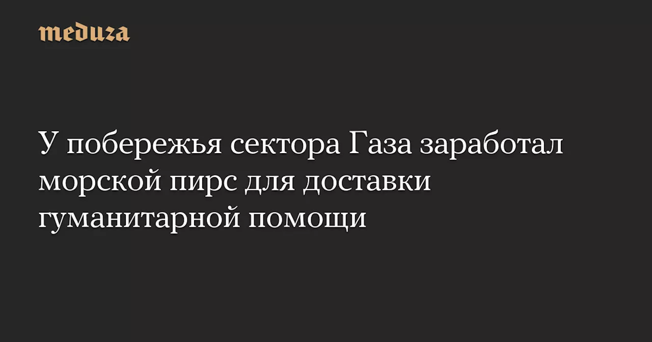 У побережья сектора Газа заработал морской пирс для доставки гуманитарной помощи — Meduza