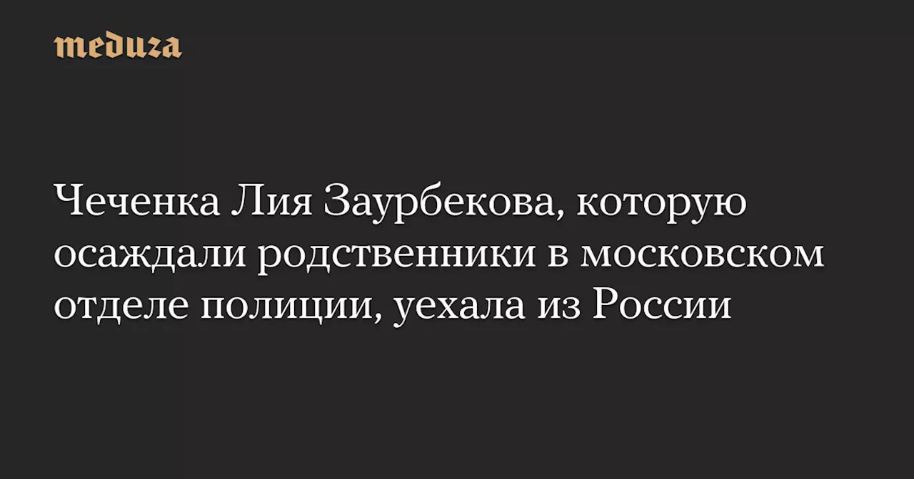 Чеченка Лия Заурбекова, которую осаждали родственники в московском отделе полиции, уехала из России — Meduza