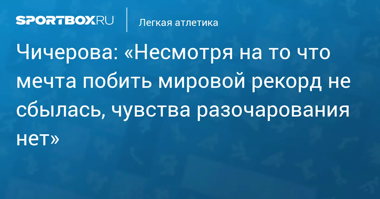 Чичерова: «Несмотря на то что мечта побить мировой рекорд не сбылась, чувства разочарования нет»