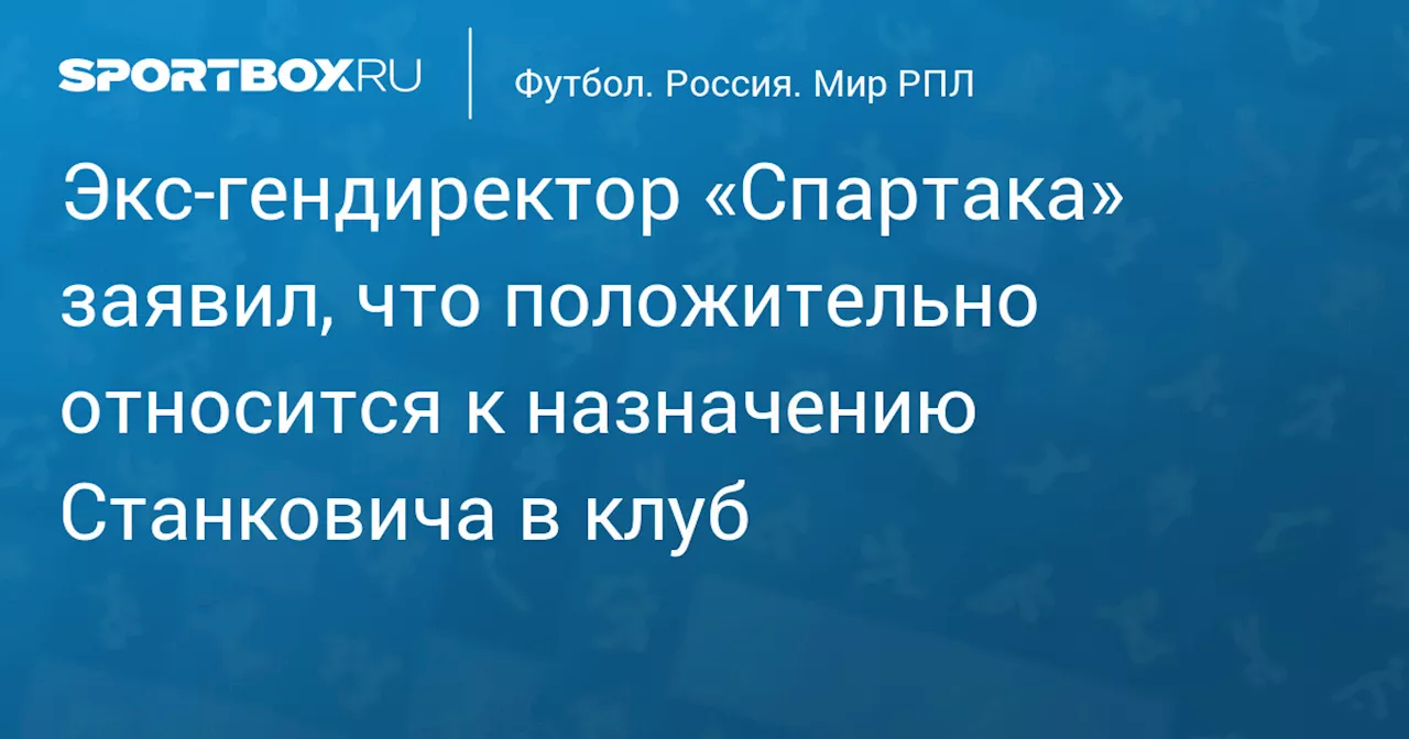 Экс‑гендиректор «Спартака» заявил, что положительно относится к назначению Станковича в клуб