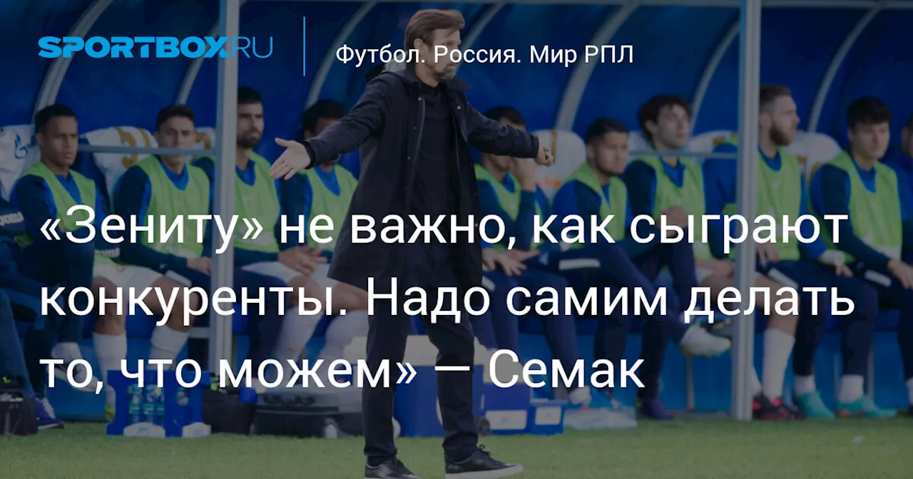 «Зениту» не важно, как сыграют конкуренты. Надо самим делать то, что можем» — Семак