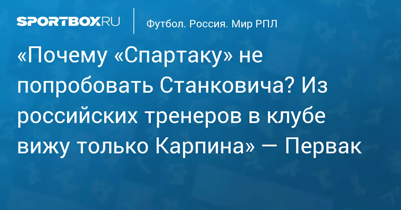 «Почему «Спартаку» не попробовать Станковича? Из российских тренеров в клубе вижу только Карпина» — Первак