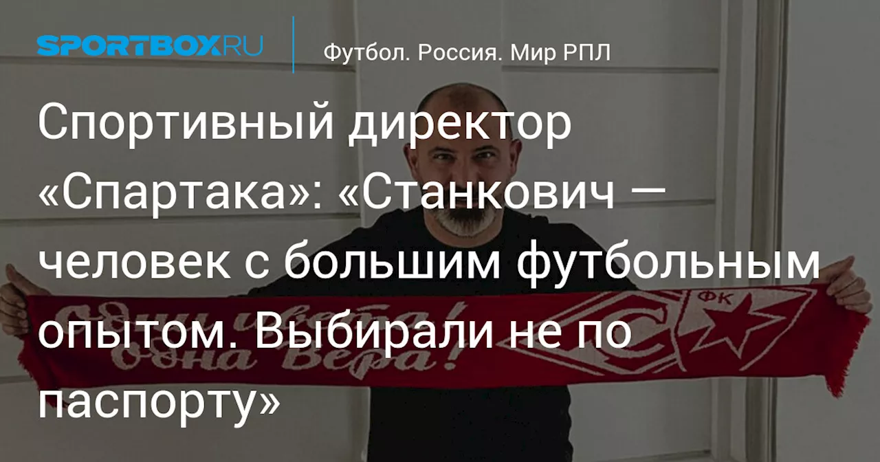 Спортивный директор «Спартака»: «Станкович — человек с большим футбольным опытом. Выбирали не по паспорту»