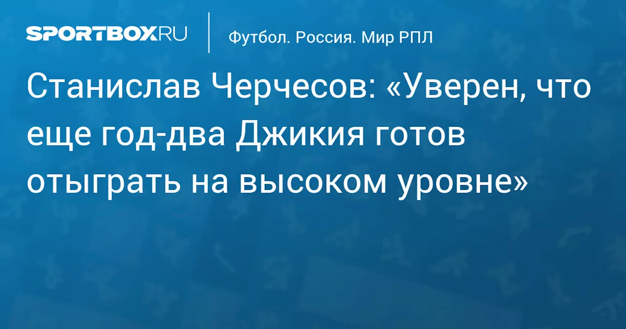 Станислав Черчесов: «Уверен, что еще год‑два Джикия готов отыграть на высоком уровне»