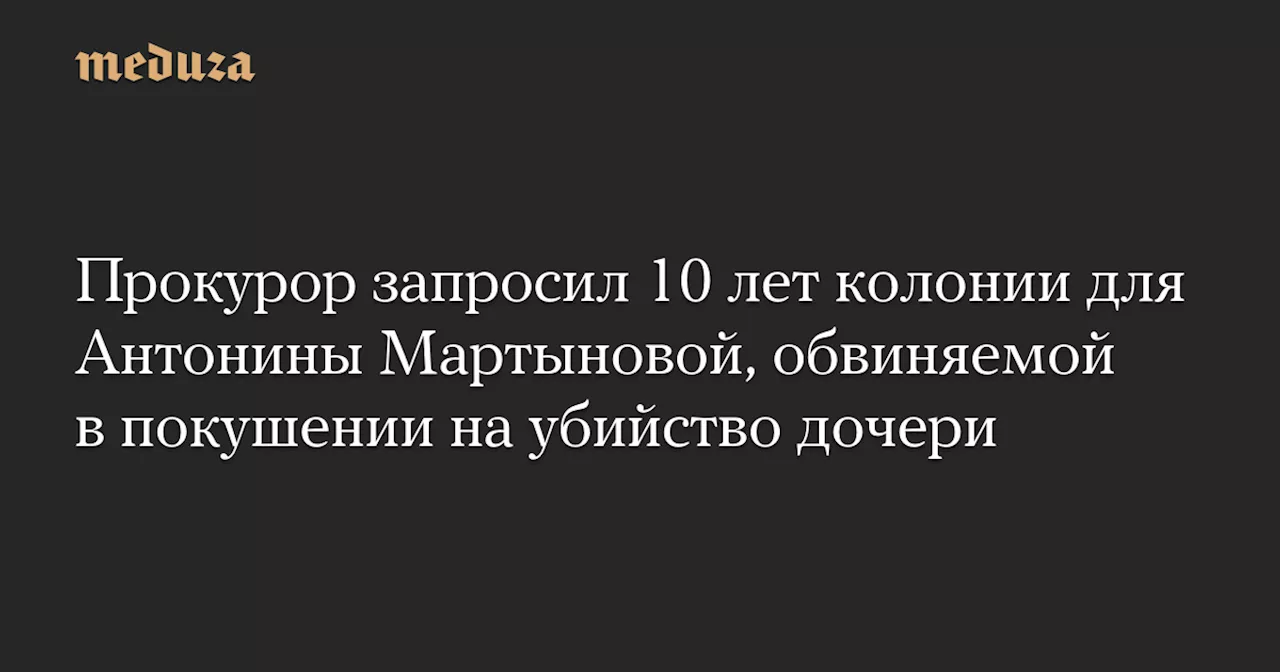 Прокурор запросил 10 лет колонии для Антонины Мартыновой, обвиняемой в покушении на убийство дочери — Meduza