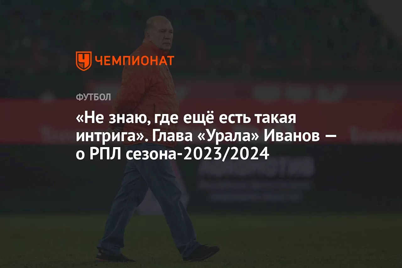 «Не знаю, где ещё есть такая интрига». Глава «Урала» Иванов — об РПЛ сезона-2023/2024
