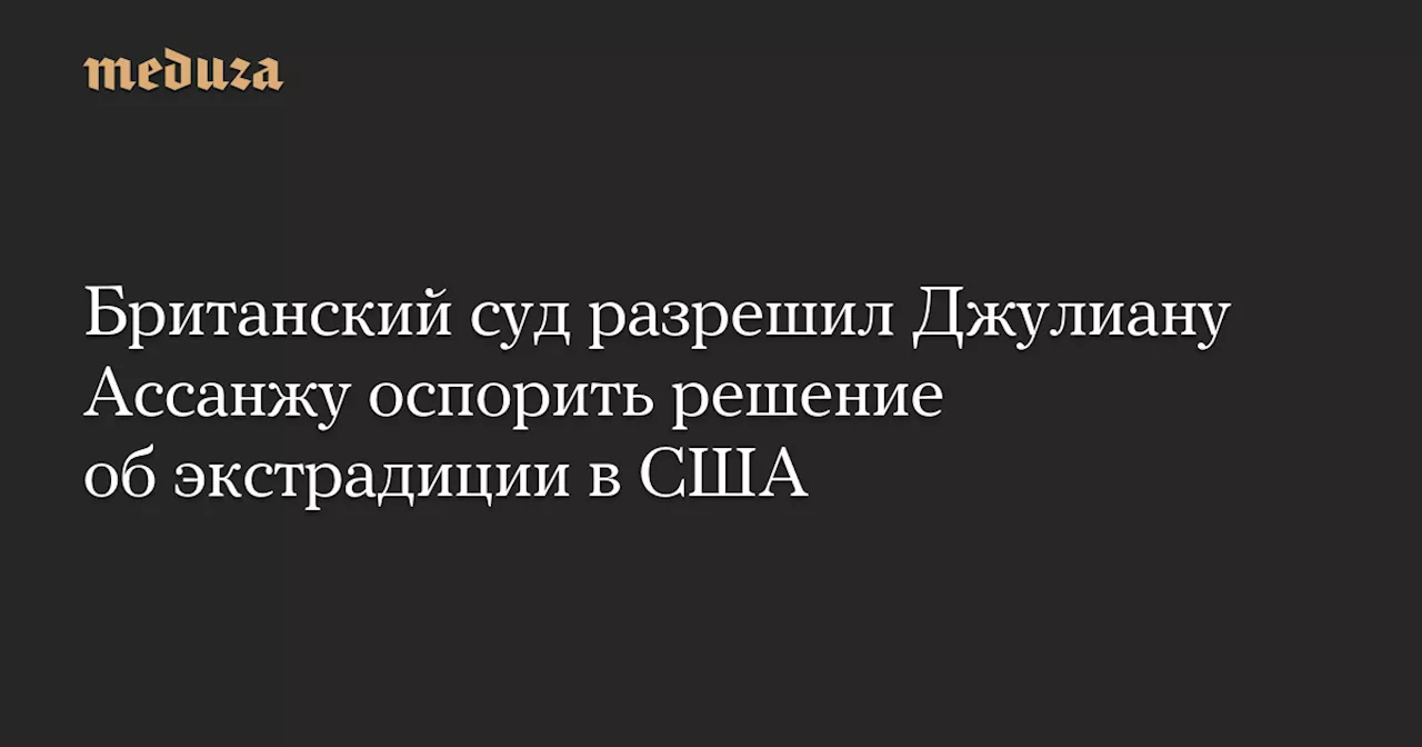 Британский суд разрешил Джулиану Ассанжу оспорить решение об экстрадиции в США — Meduza