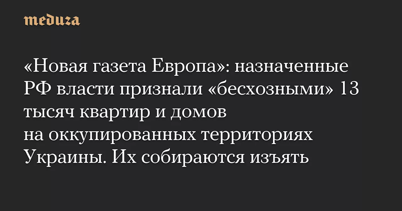 «Новая газета Европа»: назначенные РФ власти признали «бесхозными» 13 тысяч квартир и домов на оккупированных территориях Украины. Их собираются изъять — Meduza