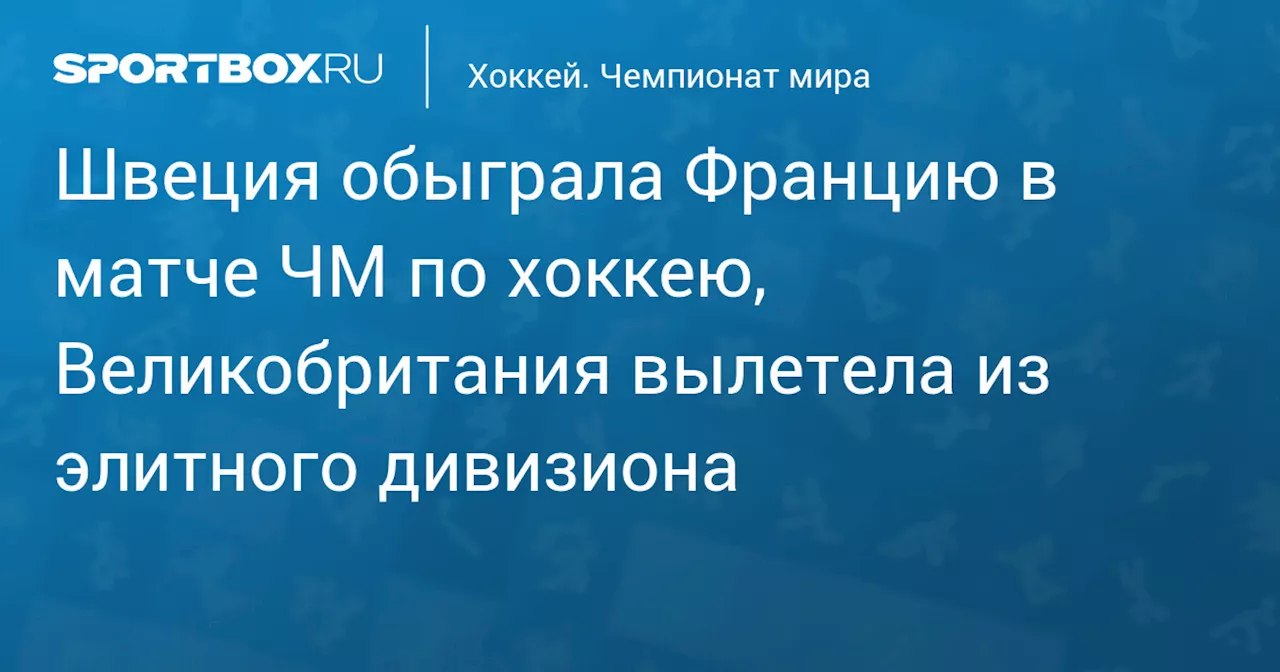 Швеция обыграла Францию в матче ЧМ по хоккею, Великобритания вылетела из элитного дивизиона