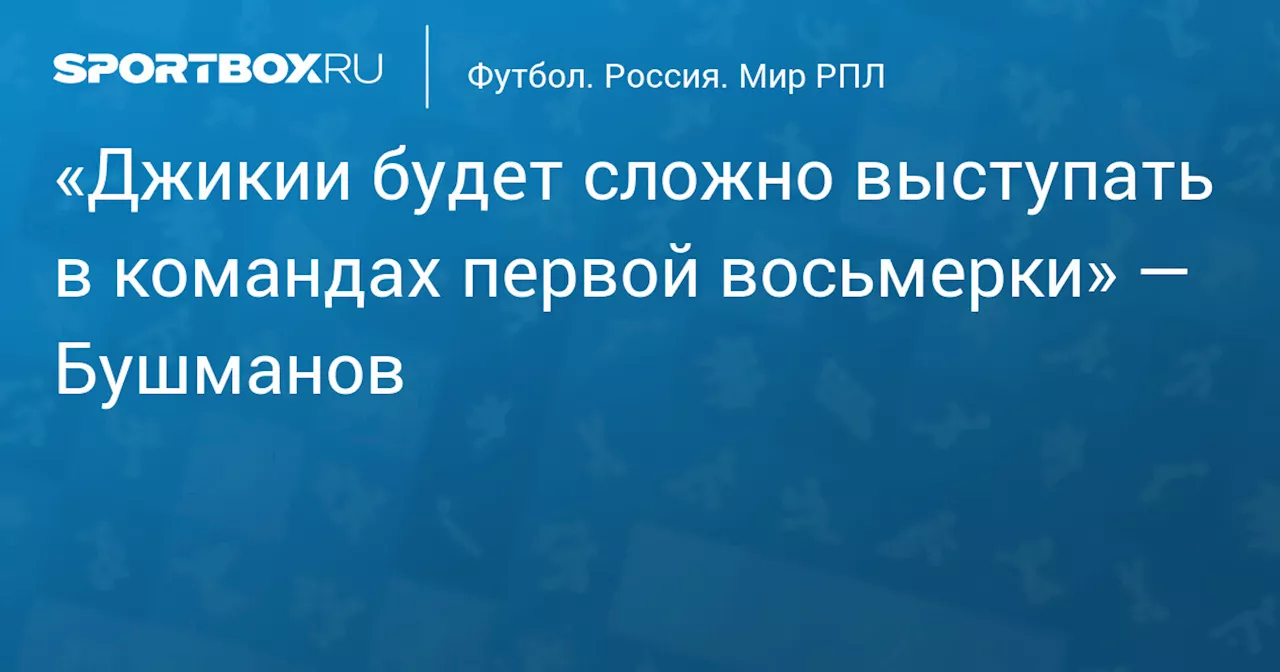 «Джикии будет сложно выступать в командах первой восьмерки» — Бушманов