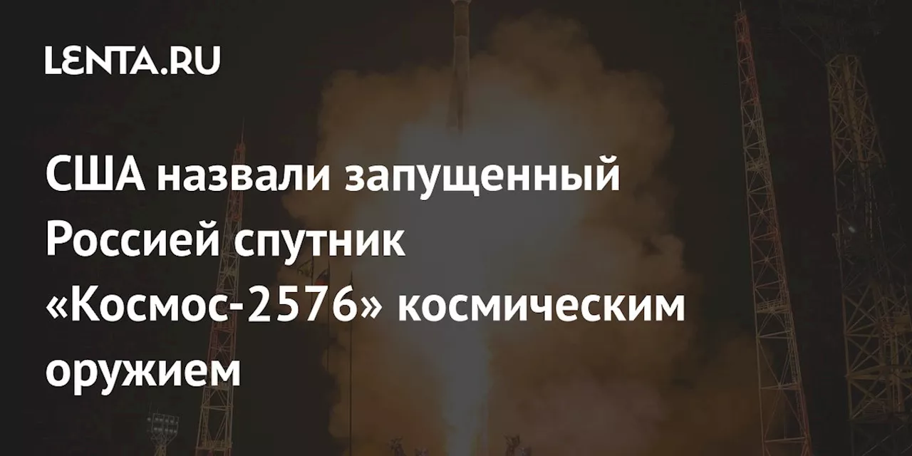 США назвали запущенный Россией спутник «Космос-2576» космическим оружием