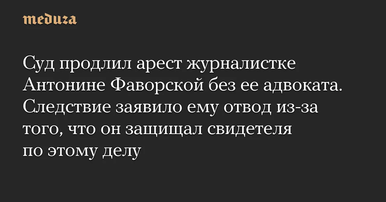 Суд продлил арест журналистке Антонине Фаворской без ее адвоката. Следствие заявило ему отвод из-за того, что он защищал свидетеля по этому делу — Meduza