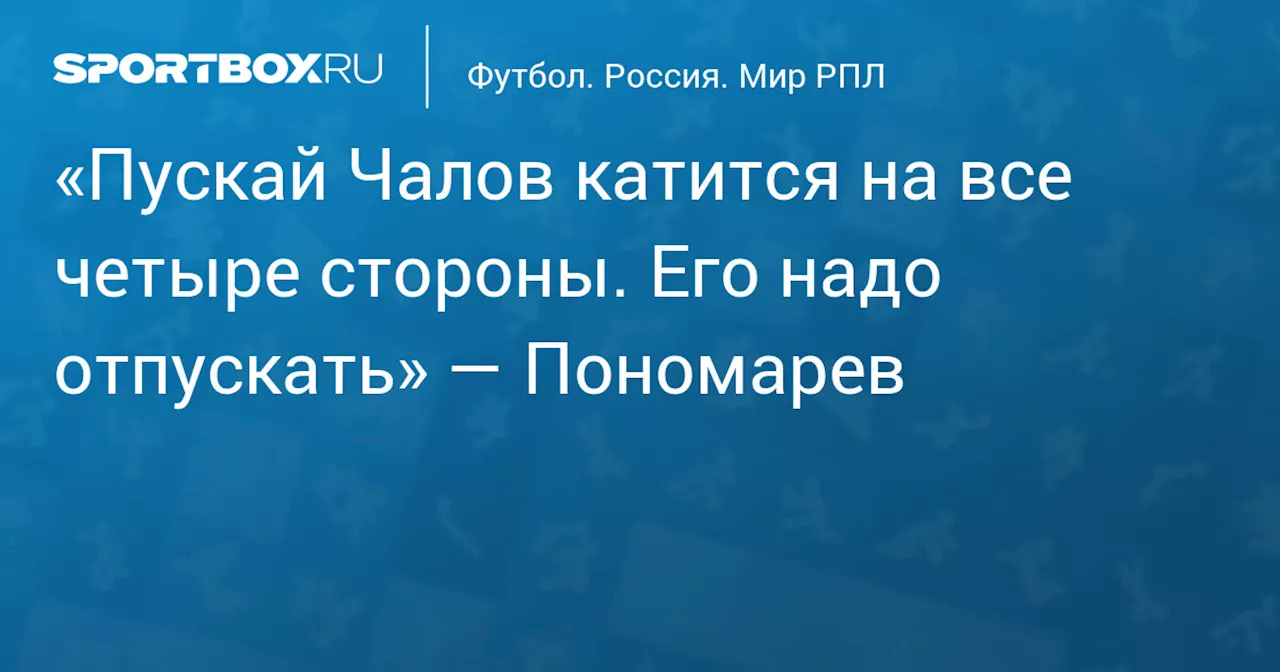 «Пускай Чалов катится на все четыре стороны. Его надо отпускать» — Пономарев