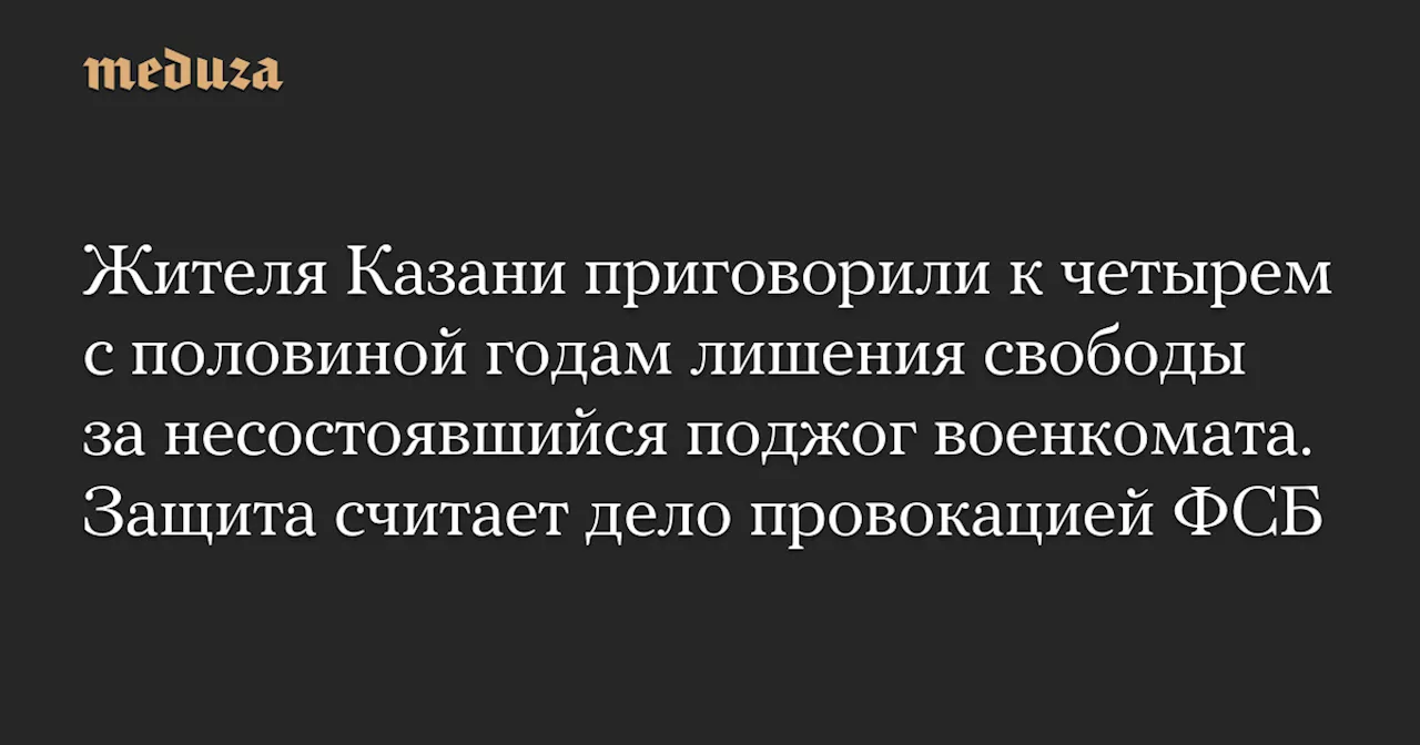 Жителя Казани приговорили к четырем с половиной годам лишения свободы за несостоявшийся поджог военкомата. Защита считает дело провокацией ФСБ — Meduza