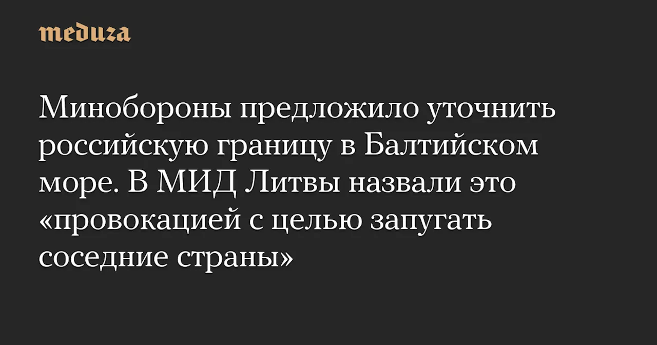 Минобороны предложило уточнить российскую границу в Балтийском море. В МИД Литвы назвали это «провокацией с целью запугать соседние страны» — Meduza