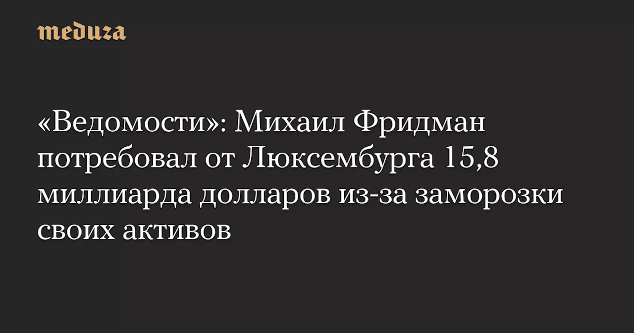 «Ведомости»: Михаил Фридман потребовал от Люксембурга 15,8 миллиарда долларов из-за заморозки своих активов — Meduza