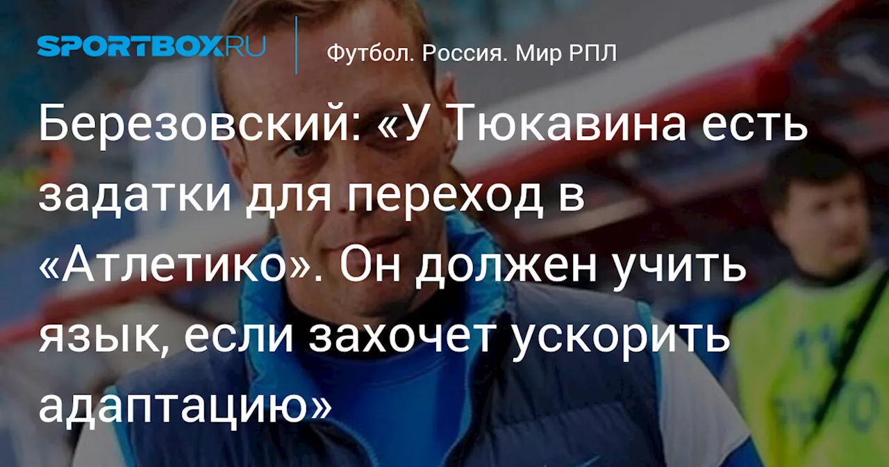 Березовский: «У Тюкавина есть задатки для переход в «Атлетико». Он должен учить язык, если захочет ускорить адаптацию»