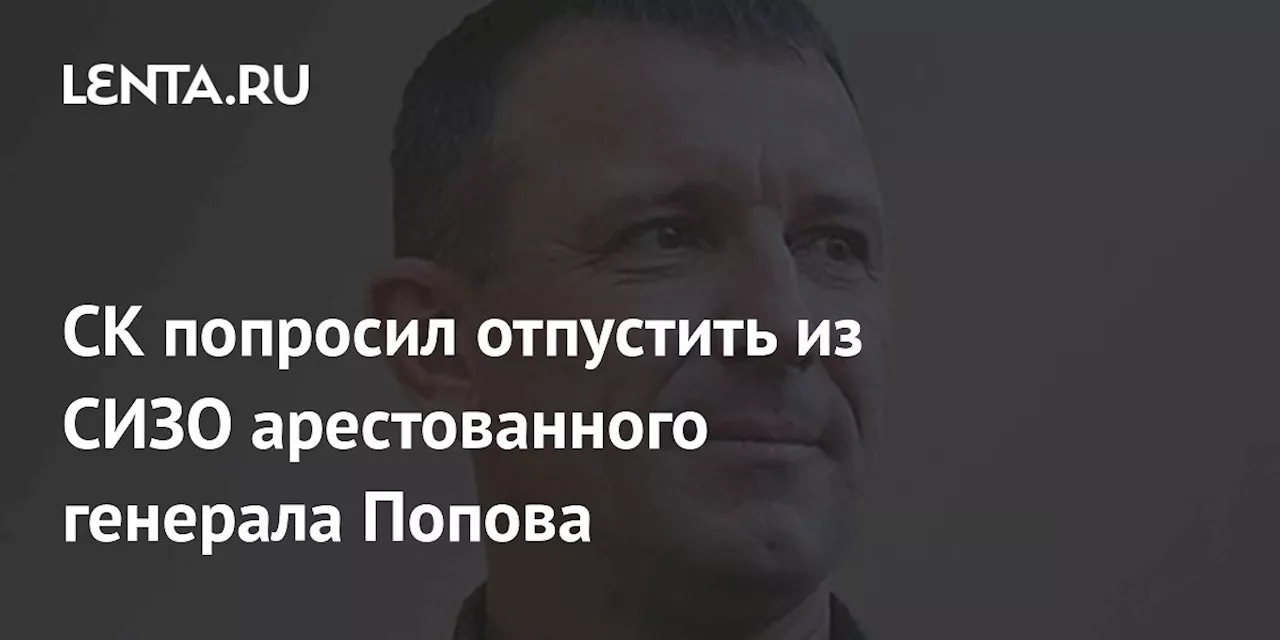 СК попросил отпустить из СИЗО арестованного генерала Попова