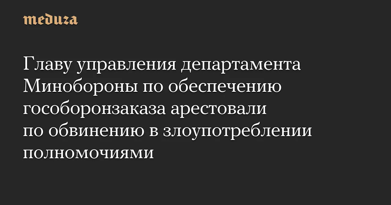 Главу управления департамента Минобороны по обеспечению гособоронзаказа арестовали по обвинению в злоупотреблении полномочиями — Meduza