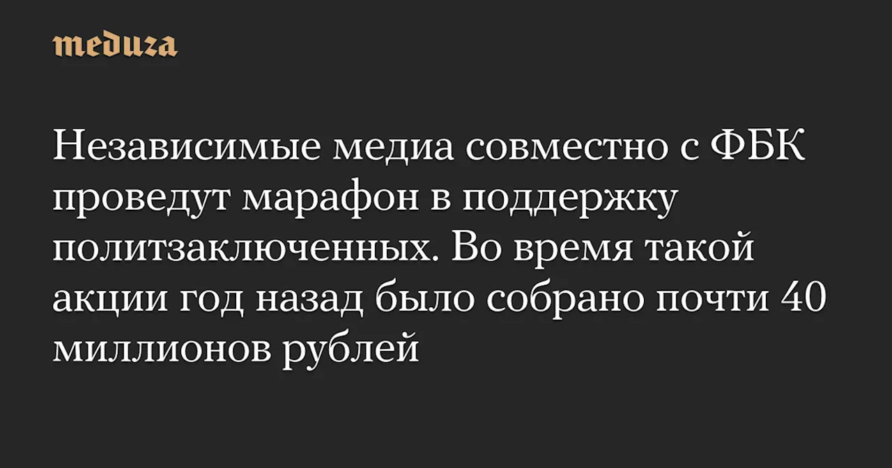 Независимые медиа совместно с ФБК проведут марафон в поддержку политзаключенных. Во время такой акции год назад было собрано почти 40 миллионов рублей — Meduza